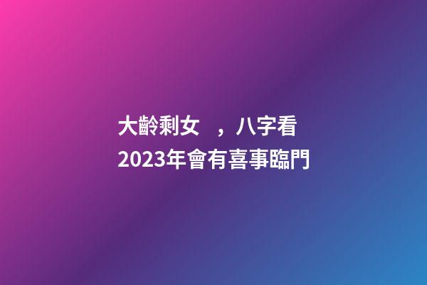 大齡剩女，八字看2023年會有喜事臨門